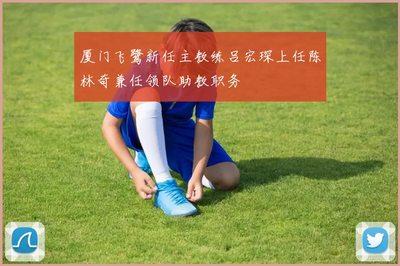 厦门飞鹭新任主教练吕宏琛上任陈林奇兼任领队助教职务