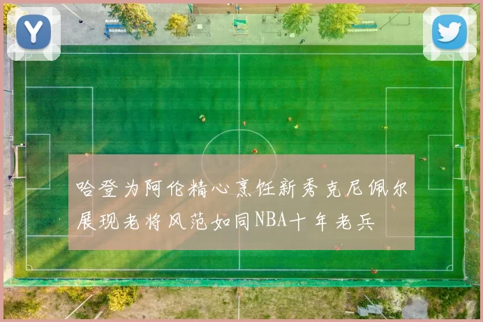 哈登为阿伦精心烹饪新秀克尼佩尔展现老将风范如同NBA十年老兵