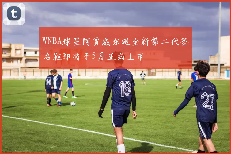 WNBA球星阿贾威尔逊全新第二代签名鞋即将于5月正式上市