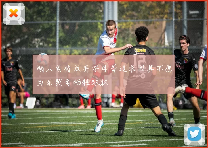 湖人或将放弃字母哥追求因其不愿为东契奇牺牲球权