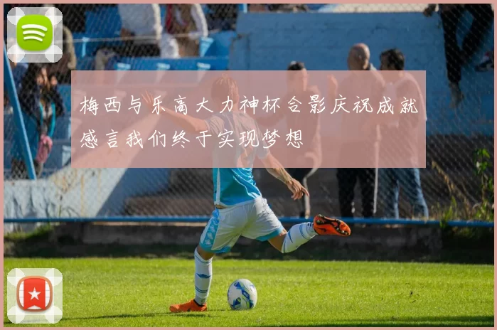 梅西与乐高大力神杯合影庆祝成就感言我们终于实现梦想