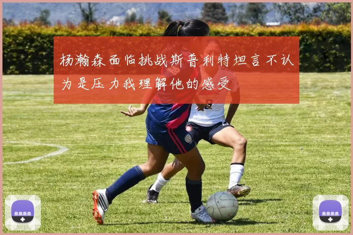 杨瀚森面临挑战斯普利特坦言不认为是压力我理解他的感受