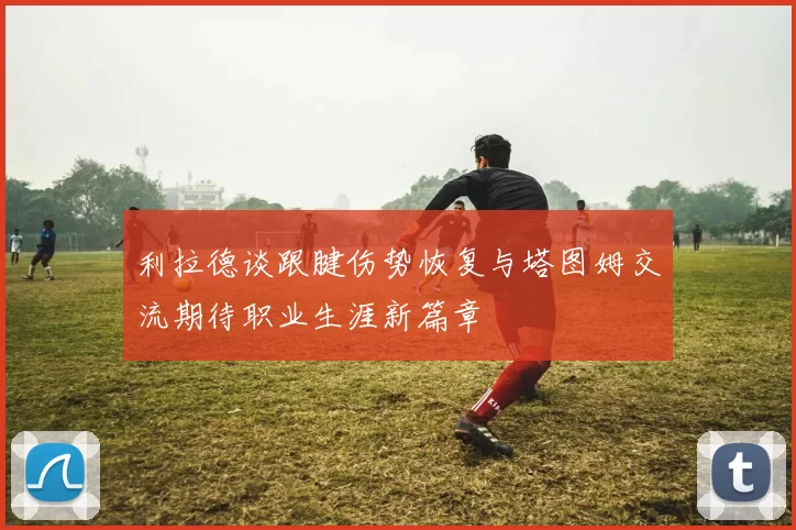 利拉德谈跟腱伤势恢复与塔图姆交流期待职业生涯新篇章