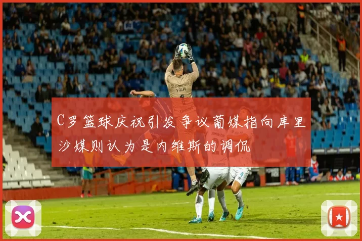 C罗篮球庆祝引发争议葡媒指向库里沙媒则认为是内维斯的调侃