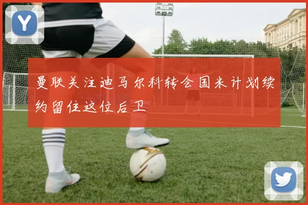 曼联关注迪马尔科转会国米计划续约留住这位后卫