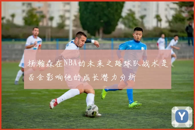 杨瀚森在NBA的未来之路球队战术是否会影响他的成长潜力分析