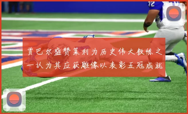 贾巴尔盛赞莱利为历史伟大教练之一认为其应获雕像以表彰五冠成就