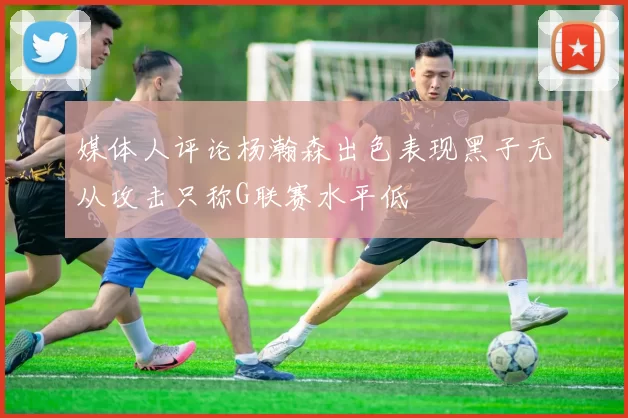 媒体人评论杨瀚森出色表现黑子无从攻击只称G联赛水平低