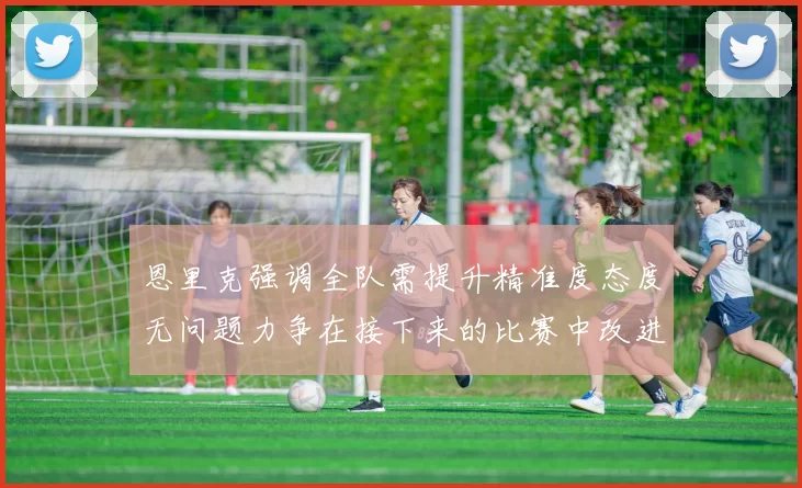 恩里克强调全队需提升精准度态度无问题力争在接下来的比赛中改进表现
