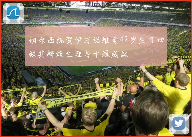 切尔西祝贺伊万诺维奇42岁生日回顾其辉煌生涯与十冠成就