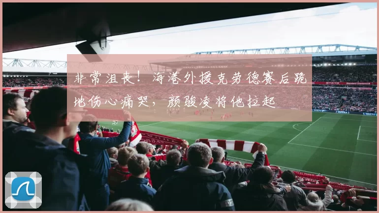 非常沮丧！海港外援克劳德赛后跪地伤心痛哭，颜骏凌将他拉起
