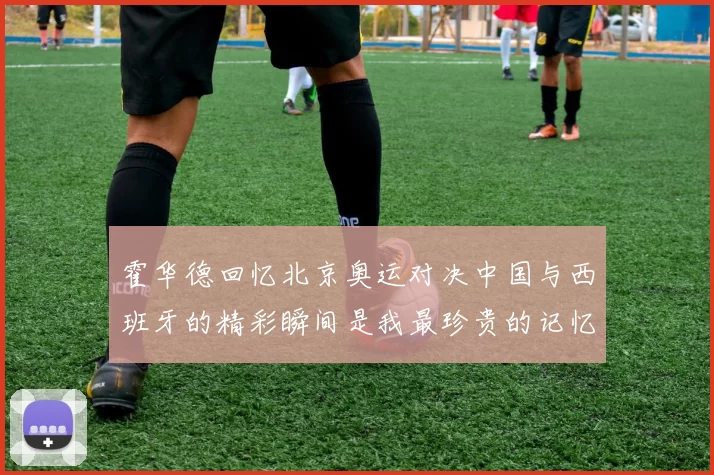 霍华德回忆北京奥运对决中国与西班牙的精彩瞬间是我最珍贵的记忆之一